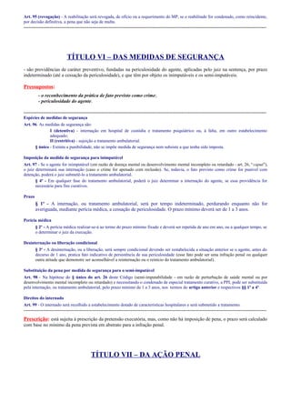 Art. 95 (revogação) - A reabilitação será revogada, de ofício ou a requerimento do MP, se o reabilitado for condenado, como reincidente,
por decisão definitiva, a pena que não seja de multa.

-----------------------------------------------------------------------------------------------------------------------------------------------------

TÍTULO VI – DAS MEDIDAS DE SEGURANÇA
- são providências de caráter preventivo, fundadas na periculosidade do agente, aplicadas pelo juiz na sentença, por prazo
indeterminado (até a cessação da periculosidade), e que têm por objeto os inimputáveis e os semi-imputáveis.

Pressupostos:
- o reconhecimento da prática de fato previsto como crime;
- periculosidade do agente.
----------------------------------------------------------------------------------------------------------------------------------------------------Espécies de medidas de segurança
Art. 96. As medidas de segurança são:
I (detentiva) - internação em hospital de custódia e tratamento psiquiátrico ou, à falta, em outro estabelecimento
adequado;
II (restritiva) - sujeição a tratamento ambulatorial.
§ único - Extinta a punibilidade, não se impõe medida de segurança nem subsiste a que tenha sido imposta.
Imposição da medida de segurança para inimputável
Art. 97 - Se o agente for inimputável (em razão de doença mental ou desenvolvimento mental incompleto ou retardado - art. 26, “caput”),
o juiz determinará sua internação (caso o crime for apenado com reclusão). Se, todavia, o fato previsto como crime for punível com
detenção, poderá o juiz submetê-lo a tratamento ambulatorial.
§ 4º - Em qualquer fase do tratamento ambulatorial, poderá o juiz determinar a internação do agente, se essa providência for
necessária para fins curativos.
Prazo

§ 1º - A internação, ou tratamento ambulatorial, será por tempo indeterminado, perdurando enquanto não for
averiguada, mediante perícia médica, a cessação de periculosidade. O prazo mínimo deverá ser de 1 a 3 anos.
Perícia médica
§ 2º - A perícia médica realizar-se-á ao termo do prazo mínimo fixado e deverá ser repetida de ano em ano, ou a qualquer tempo, se
o determinar o juiz da execução.
Desinternação ou liberação condicional
§ 3º - A desinternação, ou a liberação, será sempre condicional devendo ser restabelecida a situação anterior se o agente, antes do
decurso de 1 ano, pratica fato indicativo de persistência de sua periculosidade (esse fato pode ser uma infração penal ou qualquer
outra atitude que demonstre ser aconselhável a reinternação ou o reinício do tratamento ambulatorial).
Substituição da pena por medida de segurança para o semi-imputável
Art. 98 - Na hipótese do § único do art. 26 deste Código (semi-imputabilidade - em razão de perturbação de saúde mental ou por
desenvolvimento mental incompleto ou retardado) e necessitando o condenado de especial tratamento curativo, a PPL pode ser substituída
pela internação, ou tratamento ambulatorial, pelo prazo mínimo de 1 a 3 anos, nos termos do artigo anterior e respectivos §§ 1º a 4º.
Direitos do internado
Art. 99 - O internado será recolhido a estabelecimento dotado de características hospitalares e será submetido a tratamento.

-----------------------------------------------------------------------------------------------------------------------------------------------------

Prescrição: está sujeita à prescrição da pretensão executória, mas, como não há imposição de pena, o prazo será calculado
com base no mínimo da pena prevista em abstrato para a infração penal.

TÍTULO VII – DA AÇÃO PENAL

 