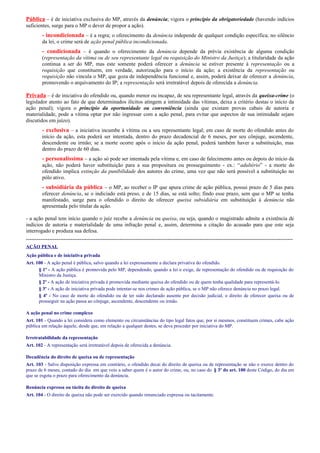 Pública – é de iniciativa exclusiva do MP, através da denúncia; vigora o princípio da obrigatoriedade (havendo indícios
suficientes, surge para o MP o dever de propor a ação).

- incondicionada – é a regra; o oferecimento da denúncia independe de qualquer condição específica; no silêncio
da lei, o crime será de ação penal pública incondicionada.

- condicionada – é quando o oferecimento da denúncia depende da prévia existência de alguma condição
(representação da vítima ou de seu representante legal ou requisição do Ministro da Justiça); a titularidade da ação
continua a ser do MP, mas este somente poderá oferecer a denúncia se estiver presente à representação ou a
requisição que constituem, em verdade, autorização para o início da ação; a existência da representação ou
requisição não vincula o MP, que goza de independência funcional e, assim, poderá deixar de oferecer a denúncia,
promovendo o arquivamento do IP; a representação será irretratável depois de oferecida a denúncia.

Privada – é de iniciativa do ofendido ou, quando menor ou incapaz, de seu representante legal, através da queixa-crime (o
legislador atento ao fato de que determinados ilícitos atingem a intimidade das vítimas, deixa a critério destas o início da
ação penal); vigora o princípio da oportunidade ou conveniência (ainda que existam provas cabais de autoria e
materialidade, pode a vítima optar por não ingressar com a ação penal, para evitar que aspectos de sua intimidade sejam
discutidos em juízo).

- exclusiva – a iniciativa incumbe à vítima ou a seu representante legal; em caso de morte do ofendido antes do
início da ação, esta poderá ser intentada, dentro do prazo decadencial de 6 meses, por seu cônjuge, ascendente,
descendente ou irmão; se a morte ocorre após o início da ação penal, poderá também haver a substituição, mas
dentro do prazo de 60 dias.

- personalíssima – a ação só pode ser intentada pela vítima e, em caso de falecimento antes ou depois do início da
ação, não poderá haver substituição para a sua propositura ou prosseguimento - ex.: “adultério” - a morte do
ofendido implica extinção da punibilidade dos autores do crime, uma vez que não será possível a substituição no
pólo ativo.

- subsidiária da pública – o MP, ao receber o IP que apura crime de ação pública, possui prazo de 5 dias para
oferecer denúncia, se o indiciado está preso, e de 15 dias, se está solto; findo esse prazo, sem que o MP se tenha
manifestado, surge para o ofendido o direito de oferecer queixa subsidiária em substituição à denúncia não
apresentada pelo titular da ação.
- a ação penal tem início quando o juiz recebe a denúncia ou queixa, ou seja, quando o magistrado admite a existência de
indícios de autoria e materialidade de uma infração penal e, assim, determina a citação do acusado para que este seja
interrogado e produza sua defesa.
----------------------------------------------------------------------------------------------------------------------------------------------------AÇÃO PENAL
Ação pública e de iniciativa privada
Art. 100 - A ação penal é pública, salvo quando a lei expressamente a declara privativa do ofendido.
§ 1º - A ação pública é promovida pelo MP, dependendo, quando a lei o exige, de representação do ofendido ou de requisição do
Ministro da Justiça.
§ 2º - A ação de iniciativa privada é promovida mediante queixa do ofendido ou de quem tenha qualidade para representá-lo.
§ 3º - A ação de iniciativa privada pode intentar-se nos crimes de ação pública, se o MP não oferece denúncia no prazo legal.
§ 4º - No caso de morte do ofendido ou de ter sido declarado ausente por decisão judicial, o direito de oferecer queixa ou de
prosseguir na ação passa ao cônjuge, ascendente, descendente ou irmão.
A ação penal no crime complexo
Art. 101 - Quando a lei considera como elemento ou circunstâncias do tipo legal fatos que, por si mesmos, constituem crimes, cabe ação
pública em relação àquele, desde que, em relação a qualquer destes, se deva proceder por iniciativa do MP.
Irretratabilidade da representação
Art. 102 - A representação será irretratável depois de oferecida a denúncia.
Decadência do direito de queixa ou de representação
Art. 103 - Salvo disposição expressa em contrário, o ofendido decai do direito de queixa ou de representação se não o exerce dentro do
prazo de 6 meses, contado do dia em que veio a saber quem é o autor do crime, ou, no caso do § 3º do art. 100 deste Código, do dia em
que se esgota o prazo para oferecimento da denúncia.
Renúncia expressa ou tácita do direito de queixa
Art. 104 - O direito de queixa não pode ser exercido quando renunciado expressa ou tacitamente.

 