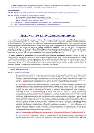 § único - Importa renúncia tácita ao direito de queixa a prática de ato incompatível com a vontade de exercê-lo; não a implica,
todavia, o fato de receber o ofendido a indenização do dano causado pelo crime.
Perdão do ofendido
Art. 105 - O perdão do ofendido, nos crimes em que somente se procede mediante queixa, obsta ao prosseguimento da ação.
Art. 106 - O perdão, no processo ou fora dele, expresso ou tácito:
I - se concedido a qualquer dos querelados, a todos aproveita;
II - se concedido por um dos ofendidos, não prejudica o direito dos outros;
III - se o querelado o recusa, não produz efeito.
§ 1º - Perdão tácito é o que resulta da prática de ato incompatível com a vontade de prosseguir na ação.
§ 2º - Não é admissível o perdão depois que passa em julgado a sentença condenatória.

-----------------------------------------------------------------------------------------------------------------------------------------------------

TÍTULO VIII – DA EXTINÇÃO DA PUNIBILIDADE
- com a prática da infração penal, surge para o Estado o direito de punir o agente, ou seja, a punibilidade, que nada mais é
do que a possibilidade jurídica de o Estado impor a sanção ao autor do delito; o legislador, entretanto, estabelece uma série
de causas subseqüentes que extinguem essa punibilidade, impossibilitando a imposição da pena; o art. 107 enumera algumas
causas dessa natureza; esse rol não é taxativo, pois existem várias outras causas extintivas da punibilidade descritas na Parte
Especial do CP e em outras leis: morte do cônjuge ofendido no “adultério” (uma vez que ação é personalíssima),
ressarcimento do dano no “peculato culposo”, homologação da composição quanto aos danos civis nos crimes de menor
potencial ofensivo de ação privada ou pública condicionada à representação, término do período de prova da suspensão
condicional do processo sem que agente tenha dado causa à revogação do benefício etc.
- as causas extintivas da punibilidade não se confundem com as escusas absolutórias; naquelas, o direito de punir do
Estado surge em um primeiro momento e, posteriormente, é fulminado pela causa extintiva; as escusas são, em verdade,
excludentes de punibilidade, pois, nas hipóteses previstas em lei (normalmente decorrentes de parentesco entre autor do
crime e vítima), nem sequer surge para o Estado o direito de punir, apesar de o fato ser típico e antijurídico; é o que ocorre
nas hipóteses do art. 181, II, que estabelece que o filho que furta objetos do pai é isento de pena; como a relação de
parentesco entre pai e filho precede ao fato delituoso, não nasce o “jus puniendi”.
----------------------------------------------------------------------------------------------------------------------------------------------------EXTINÇÃO DA PUNIBILIDADE
Art. 107 - Extingue-se a punibilidade:
I - pela morte do agente (é comprovada através de certidão de óbito expedida pelo Cartório de Registro Civil;
prevalece o entendimento de que, se ficar constatado que a certidão era falsa, após o trânsito em julgado da decisão que
decretou a extinção da punibilidade, não mais poderá ser revista tal decisão, por ser vedada à revisão criminal “pro
societate”; restaria apenas a possibilidade de punir o responsável pela falsificação e pelo uso do documento público falso arts. 297 e 304; há, entretanto, entendimento de que a decisão seria nula, pois baseada em fato inexistente);
II - pela anistia (exclui o crime, apagando seus efeitos; é concedida por lei, referindo-se a fatos e não a pessoas e, por
isso, atinge todos que tenham praticado delitos de certa natureza; distingue-se da “abolitio criminis”, uma vez que nesta a
norma penal incriminadora deixa de existir, enquanto na anistia são alcançados apenas fatos passados, continuando a
existir o tipo penal; pode ser concedida antes ou depois da sentença e retroage apagando o crime, extinguindo a
punibilidade do agente e as demais conseqüências de natureza penal; assim, se o sujeito vier a cometer novo crime, não
será considerado reincidente), graça ou indulto (pressupõe a existência de uma sentença penal condenatória transitada
em julgado e atingem somente a pena imposta, subsistindo os demais efeitos condenatórios; assim, se a pessoa agraciada
ou indultada vier a cometer novo crime, será considerada reincidente; há entendimento de que o indulto é possível antes do
trânsito em julgado, quando não for mais cabível recurso por parte da acusação // o indulto é concedido a grupo de
condenados, sendo, portanto, coletivo; a sua concessão compete ao Presidente da República, que pode, todavia, delegar tal
função aos ministros de Estado ou outras autoridades; exige parecer do Conselho Penitenciário // a graça é individual e,
assim, beneficia pessoa determinada; pode ser pedida pelo condenado, pelo Conselho Penitenciário, pelo MP ou pela
autoridade administrativa; a competência para concedê-la é do Presidente da República // a CF veda a concessão de graça
e anistia aos crimes hediondos, tortura, terrorismo e tráfico de entorpecentes ou drogas afins; já a Lei dos Crimes
Hediondos estendeu a vedação em relação a esses crimes também quanto ao indulto; posteriormente, a Lei de Tortura
voltou a permitir a concessão do indulto ao crime de tortura).
III - pela retroatividade

de lei que não mais considera o fato como criminoso (“abolitio criminis”) ;

IV - pela prescrição (se a pena não é imposta ou executada dentro de determinado prazo, cessa o interesse da lei pela
punição, passando a prevalecer o interesse pelo esquecimento e pela pacificação social) , decadência (na ação penal

 