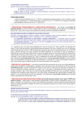Causas impeditivas da prescrição
Art. 116 - Antes de passar em julgado a sentença final, a prescrição não corre:
I - enquanto não resolvida, em outro processo, questão de que dependa o reconhecimento da existência do crime;
II - enquanto o agente cumpre pena no estrangeiro.
§ único - Depois de passada em julgado a sentença condenatória, a prescrição não corre durante o tempo em que o
condenado está preso por outro motivo.

-------------------------------------------------------------------------------------------------------------------------------------------Crimes imprescritíveis:
- crimes de racismo definidos na Lei n. 7.716/89 e os praticados por grupos armados, civis ou militares, contra
a ordem constitucional e o Estado Democrático, previstos na Lei n. 7.170/83 (Lei de Segurança Nacional);
ambas hipóteses estão previstas no art. 5°, XLII, da CF.
-------------------------------------------------------------------------------------------------------------------------------------------- PRESCRIÇÃO INTERCORRENTE E PRESCRIÇÃO RETROATIVA – são formas da prescrição da
pretensão punitiva e, por esse motivo, afastam todos os efeitos da condenação; elas não podem ser reconhecidas
pelo juiz de 1° grau, uma vez que, com a prolação da sentença, encerra-se a prestação jurisdicional.
-------------------------------------------------------------------------------------------------------------------------------------------Prescrição depois de transitar em julgado da sentença final condenatória
Art. 110 - A prescrição depois de transitar em julgado a sentença condenatória regula-se pela pena aplicada e verifica-se nos
prazos fixados no artigo anterior, os quais se aumentam de 1/3, se o condenado é reincidente.
§ 1º (prescrição intercorrente ou superveniente à sentença condenatória) - A prescrição, depois da sentença
condenatória com trânsito em julgado para a acusação, ou depois de improvido seu recurso, regula-se pela pena aplicada.
§ 2º (prescrição retroativa) - A prescrição, de que trata o § anterior, pode ter por termo inicial data anterior à do
recebimento da denúncia ou da queixa.

-------------------------------------------------------------------------------------------------------------------------------------------- ex.: suponha-se que o réu esteja sendo condenado por “porte de entorpecente”, delito cuja PPL é de detenção de 6
meses a 2 anos; antes da sentença, a prescrição pela pena em abstrato é de 4 anos; acontece que o juiz, ao sentenciar
acaba fixando pena de 6 meses e o MP não apela para aumentá-la; dessa forma, considerando que o art. 617 do CPP
veda o aumento da pena em recurso exclusivo da defesa (proibição da “reformatio in pejus”), estabeleceu o
legislador que, mesmo não tendo ainda havido o trânsito em julgado, passar-se-á ter por base, para fim de prescrição,
a pena fixada na sentença; dessa forma, como a pena foi fixada em 6 meses, a prescrição ocorrerá em 2 anos; por
conclusão, se entre a data da sentença de 1° grau e o julgamento do recurso pelo Tribunal transcorrer o prazo de 2
anos, terá havido a prescrição intercorrente; além disso, haverá a chamada prescrição retroativa se, entre a data do
crime e do recebimento da denúncia ou entre tal recebimento e a sentença de 1° grau tiver decorrido o prazo de 2
anos; essas mesmas regras se aplicam quando há recurso da acusação e este é improvido.
- PRESCRIÇÃO ANTECIPADA – essa forma de prescrição não está prevista na lei, mas vem sendo admitida por
grande parte da doutrina e jurisprudência; suponha-se que uma pessoa tenha sido indiciada em IP por crime de
“periclitação da vida”, cuja pena é detenção de 3 meses a 1 ano; assim, o crime prescreve, pela pena em abstrato, em
4 anos; o promotor de justiça, entretanto, ao receber o IP, 3 anos após a consumação do crime, percebe que o
acusado é primário e que o crime não se revestiu de especial gravidade, de forma que o juiz, ao prolatar a sentença,
certamente não irá aplicar a pena máxima de 1 ano; dessa forma, considerando que a pena fixada na sentença será
inferior a 1 ano, será inevitável, em caso de condenação, o reconhecimento da prescrição retroativa, pois, pela pena
fixada, a prescrição teria ocorrido após 2 anos.
- PRESCRIÇÃO DA PRETENSÃO EXECUTÓRIA (prescrição da pena) (somente ocorre após o TJSPC para
ambas as partes) – atinge apenas a pena principal, permanecendo os demais efeitos condenatórios (assim, se, no
futuro, o acusado vier a cometer novo crime, será considerado reincidente); o prazo prescricional rege-se pela pena
fixada na sentença transitada em julgado, de acordo com os patamares descritos no art. 109; o termo inicial segue os
ditames do art. 112.
-------------------------------------------------------------------------------------------------------------------------------------------Redução dos prazos de prescrição
Art. 115 - São reduzidos de metade os prazos de prescrição quando o criminoso era, ao tempo do crime, menor de 21 anos, ou, na
data da sentença, maior de 70 anos.
Termo inicial da prescrição após a sentença condenatória irrecorrível
Art. 112 - No caso do art. 110 deste Código, a prescrição começa a correr:
I - do dia em que transita em julgado a sentença condenatória, para a acusação (nessa hipótese há trânsito em
julgado para ambas as partes, sendo que tão-somente o início do prazo é contado a partir do trânsito em julgado
para a acusação), ou a que revoga a suspensão condicional da pena ou o livramento condicional (no caso de

 