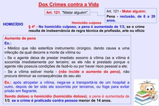 Dos Crimes contra a Vida
HOMICÍDIO
Art. 121. "Matar alguém". Art. 121 - Matar alguém:
Pena - reclusão, de 6 a 20
anos.
Aumento de pena
Ex.:
- Médico que não esteriliza instrumento cirúrgico, dando causa a uma
infecção da qual decorre a morte da vítima ou
- Se o agente deixa de prestar imediato socorro à vítima (se a vítima é
socorrida imediatamente por terceiro; se ele não é prestado porque o
agente não possuía condições de fazê-lo ou por haver risco pessoal a ele;
- Se a vítima estiver morta - (não incide o aumento da pena), não
procura diminuir as consequências do seu ato
Ex.: após atropelar a vítima, nega-se a transportá-la de um hospital a
outro, depois de ter sido ela socorrida por terceiros, ou foge para evitar
prisão em flagrante.
Sendo doloso o homicídio (homicídio doloso), a pena é aumentada de
1/3, se o crime é praticado contra pessoa menor de 14 anos.
Homicídio culposo
§ 4º - No homicídio culposo, a pena é aumentada de 1/3, se o crime
resulta de inobservância de regra técnica de profissão, arte ou ofício
 