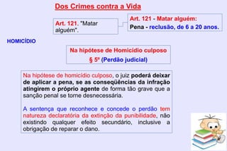 Dos Crimes contra a Vida
HOMICÍDIO
Art. 121. "Matar
alguém".
Art. 121 - Matar alguém:
Pena - reclusão, de 6 a 20 anos.
Na hipótese de homicídio culposo, o juiz poderá deixar
de aplicar a pena, se as conseqüências da infração
atingirem o próprio agente de forma tão grave que a
sanção penal se torne desnecessária.
A sentença que reconhece e concede o perdão tem
natureza declaratória da extinção da punibilidade, não
existindo qualquer efeito secundário, inclusive a
obrigação de reparar o dano.
Na hipótese de Homicídio culposo
§ 5º (Perdão judicial)
 