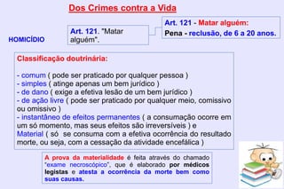 Dos Crimes contra a Vida
HOMICÍDIO
Art. 121. "Matar
alguém".
Art. 121 - Matar alguém:
Pena - reclusão, de 6 a 20 anos.
Classificação doutrinária:
- comum ( pode ser praticado por qualquer pessoa )
- simples ( atinge apenas um bem jurídico )
- de dano ( exige a efetiva lesão de um bem jurídico )
- de ação livre ( pode ser praticado por qualquer meio, comissivo
ou omissivo )
- instantâneo de efeitos permanentes ( a consumação ocorre em
um só momento, mas seus efeitos são irreversíveis ) e
Material ( só se consuma com a efetiva ocorrência do resultado
morte, ou seja, com a cessação da atividade encefálica )
A prova da materialidade é feita através do chamado
“exame necroscópico”, que é elaborado por médicos
legistas e atesta a ocorrência da morte bem como
suas causas.
 