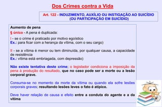 Dos Crimes contra a Vida
Art. 122 - INDUZIMENTO, AUXÍLIO OU INSTIGAÇÃO AO SUICÍDIO
(OU PARTICIPAÇÃO EM SUICÍDIO)
Aumento de pena
§ único - A pena é duplicada:
I - se o crime é praticado por motivo egoístico
Ex.: para ficar com a herança da vítima, com o seu cargo)
II - se a vítima é menor ou tem diminuída, por qualquer causa, a capacidade
de resistência
Ex.: vítima está embriagada, com depressão)
Não existe tentativa deste crime; o legislador condiciona a imposição da
pena à produção do resultado, que no caso pode ser a morte ou a lesão
corporal grave.
Consuma-se no momento da morte da vítima ou quando ela sofre lesões
corporais graves; resultando lesões leves o fato é atípico.
Deve haver relação de causa e efeito entre a conduta do agente e a da
vítima
 