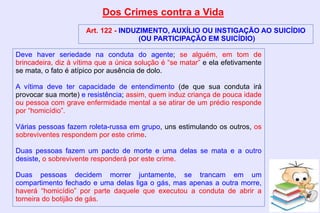 Dos Crimes contra a Vida
Art. 122 - INDUZIMENTO, AUXÍLIO OU INSTIGAÇÃO AO SUICÍDIO
(OU PARTICIPAÇÃO EM SUICÍDIO)
Deve haver seriedade na conduta do agente; se alguém, em tom de
brincadeira, diz à vítima que a única solução é “se matar” e ela efetivamente
se mata, o fato é atípico por ausência de dolo.
A vítima deve ter capacidade de entendimento (de que sua conduta irá
provocar sua morte) e resistência; assim, quem induz criança de pouca idade
ou pessoa com grave enfermidade mental a se atirar de um prédio responde
por “homicídio”.
Várias pessoas fazem roleta-russa em grupo, uns estimulando os outros, os
sobreviventes respondem por este crime.
Duas pessoas fazem um pacto de morte e uma delas se mata e a outro
desiste, o sobrevivente responderá por este crime.
Duas pessoas decidem morrer juntamente, se trancam em um
compartimento fechado e uma delas liga o gás, mas apenas a outra morre,
haverá “homicídio” por parte daquele que executou a conduta de abrir a
torneira do botijão de gás.
 