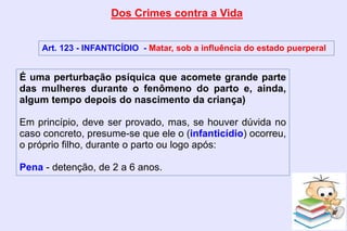 Dos Crimes contra a Vida
Art. 123 - INFANTICÍDIO - Matar, sob a influência do estado puerperal
É uma perturbação psíquica que acomete grande parte
das mulheres durante o fenômeno do parto e, ainda,
algum tempo depois do nascimento da criança)
Em princípio, deve ser provado, mas, se houver dúvida no
caso concreto, presume-se que ele o (infanticídio) ocorreu,
o próprio filho, durante o parto ou logo após:
Pena - detenção, de 2 a 6 anos.
 