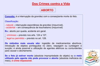 Dos Crimes contra a Vida
ABORTO
Conceito: é a interrupção da gravidez com a conseqüente morte do feto.
Classificação:
- natural – interrupção espontânea da gravidez (impunível).
- acidental – em consequência de traumatismo (impunível)
Ex.: aborto por queda, acidente em geral.
criminoso – previsto nos arts. 124 a 127.
legal ou permitido – previsto no art. 128.
Os métodos mais usuais são: ingestão de medicamentos abortivos,
introdução de objetos pontiagudos no útero, raspagem ou curetagem e
sucção; é ainda possível a utilização de agentes elétricos ou contundentes
para causar o abortamento.
Se o feto já estiver morto (absoluta impropriedade do objeto) ou o meio
utilizado pelo agente não pode provocar o aborto (absoluta ineficácia do
meio), é crime impossível.
 