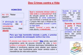 Dos Crimes contra a Vida
HOMICÍDIO
Art. 121. "Matar
alguém".
A eliminação da vida
intrauterina não é
considerada
homicídio, mas
aborto
Qual o momento divisor entre a
vida endo e a extrauterina? A lei
dá solução parcial no crime de
infanticídio (é crime autônomo),
que incrimina a conduta de matar
o próprio filho sob a influência do
estado puerperal, durante" o parto
ou logo após.
Assim, "durante" o parto, não é
mais aborto, é infanticídio.
Quando o parto se
inicia, não se pode
mais falar em
proteção à vida
intrauterina, mas
apenas extra
Quando se inicia
o parto ? Preva
lece ser com o
rompimento do saco
amniótico, em decor
rência das contra
ções,"uterinas”
(dilatação)
Para que haja homicídio iniciado o parto, é preciso
que o produto da concepção venha à luz vivo.
É preciso que nasça vivo e viável ? Não ainda, que com
prognóstico certo de poucos minutos de vida, o bem
jurídico é protegido. A famosa docimasia hidrostática de
Galeno é conclusiva apenas para atestar que nasceu
com vida, mas insuficiente para trazer certeza sobre a
inexistência de vida extra-uterina
 