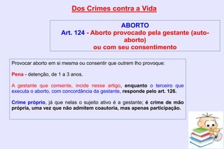 Dos Crimes contra a Vida
ABORTO
Art. 124 - Aborto provocado pela gestante (auto-
aborto)
ou com seu consentimento
Provocar aborto em si mesma ou consentir que outrem lho provoque:
Pena - detenção, de 1 a 3 anos.
A gestante que consente, incide nesse artigo, enquanto o terceiro que
executa o aborto, com concordância da gestante, responde pelo art. 126.
Crime próprio, já que nelas o sujeito ativo é a gestante; é crime de mão
própria, uma vez que não admitem coautoria, mas apenas participação.
 