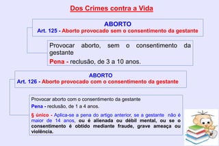 Dos Crimes contra a Vida
ABORTO
Art. 125 - Aborto provocado sem o consentimento da gestante
Provocar aborto, sem o consentimento da
gestante
Pena - reclusão, de 3 a 10 anos.
Provocar aborto com o consentimento da gestante
Pena - reclusão, de 1 a 4 anos.
§ único - Aplica-se a pena do artigo anterior, se a gestante não é
maior de 14 anos, ou é alienada ou débil mental, ou se o
consentimento é obtido mediante fraude, grave ameaça ou
violência.
ABORTO
Art. 126 - Aborto provocado com o consentimento da gestante
 