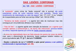 DAS LESÕES CORPORAIS
Art. 129 – DAS LESÕES CORPORAIS
A “autolesão” como crime de “lesão corporal” não é punível; ela pode
caracterizar crime de outra natureza como, por exemplo, “fraude para
recebimento de indenização ou valor de seguro” (art. 171, § 2°, V) ou “criação
de incapacidade para se furtar aos serviço militar” (art. 184 do CPM).
- “Tentativa de lesão corporal” – o agente tem dolo de machucar mas não
consegue por circunstâncias alheias à sua vontade.
- “Vias de fato” – o agente agride sem intenção de lesionar; se o agente quer
cometer apenas a contravenção e, de forma não intencional, provoca lesões
na vítima, responde apenas por crime de “lesão corporal culposa”.
- A prova da materialidade deve ser feita através de exame de corpo de delito,
mas, para o oferecimento da denúncia, basta qualquer boletim médico ou
prova equivalente (art. 77, § 1°, da Lei n° 9.099/95).
- Desde o advento da Lei n° 9.099/95 a ação penal passou a ser pública
condicionada à representação (art. 88).
 