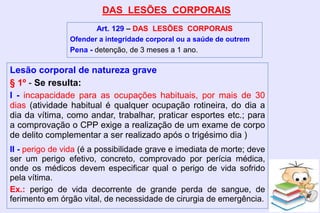 DAS LESÕES CORPORAIS
Art. 129 – DAS LESÕES CORPORAIS
Ofender a integridade corporal ou a saúde de outrem
Pena - detenção, de 3 meses a 1 ano.
Lesão corporal de natureza grave
§ 1º - Se resulta:
I - incapacidade para as ocupações habituais, por mais de 30
dias (atividade habitual é qualquer ocupação rotineira, do dia a
dia da vítima, como andar, trabalhar, praticar esportes etc.; para
a comprovação o CPP exige a realização de um exame de corpo
de delito complementar a ser realizado após o trigésimo dia )
II - perigo de vida (é a possibilidade grave e imediata de morte; deve
ser um perigo efetivo, concreto, comprovado por perícia médica,
onde os médicos devem especificar qual o perigo de vida sofrido
pela vítima.
Ex.: perigo de vida decorrente de grande perda de sangue, de
ferimento em órgão vital, de necessidade de cirurgia de emergência.
 