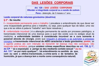 DAS LESÕES CORPORAIS
Art. 129 – DAS LESÕES CORPORAIS
Ofender a integridade corporal ou a saúde de outrem
Pena - detenção, de 3 meses a 1 ano.
Lesão corporal de natureza gravíssima (doutrina)
§ 2º - Se resulta:
I - incapacidade permanente para o trabalho ( prevalece o entendimento de que dever ser
uma incapacidade genérica para o trabalho, ou seja, para qualquer tipo de labor, uma vez
que a lei se refere à palavra “trabalho” sem fazer ressalvas )
II - enfermidade incurável ( é a alteração permanente da saúde por processo patológico, a
transmissão intencional de uma doença para a qual não existe cura no estágio atual da
medicina; a enfermidade também é considerada incurável se a cura somente é
possível através de cirurgia, posto que ninguém é obrigado a se submeter a processo
cirúrgico; a transmissão intencional de AIDS caracteriza a lesão gravíssima, porém, se
o agente pratica ato com intenção de transmitir tal doença mas não consegue, não
responde pela tentativa, porque existem crimes específicos descritos no art. 130, § 1°,
do CP “ se a exposição a perigo se deu mediante contato sexual ” ou no
Art. 131 “ se por meio qualquer”; há entendimento no sentido de que,
com ou sem a efetiva transmissão, o crime seria o de tentativa de
homicídio, já que a doença tem a morte como consequência natural)
 