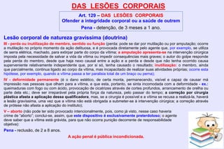 DAS LESÕES CORPORAIS
Art. 129 – DAS LESÕES CORPORAIS
Ofender a integridade corporal ou a saúde de outrem
Pena - detenção, de 3 meses a 1 ano.
Lesão corporal de natureza gravíssima (doutrina)
III - perda ou inutilização de membro, sentido ou função (perda: pode se dar por mutilação ou por amputação; ocorre
a mutilação no próprio momento da ação delituosa, e é provocada diretamente pelo agente que, por exemplo, se utiliza
de serra elétrica, machado, para extirpar parte do corpo da vítima; a amputação apresenta-se na intervenção cirúrgica
imposta pela necessidade de salvar a vida da vítima ou impedir consequências mais graves; o autor do golpe responde
pela perda do membro, desde que haja nexo causal entre a ação e a perda e desde que não tenha ocorrido causa
superveniente relativamente independente que, por si só, tenha causado o resultado; inutilização: o membro, ainda
que parcialmente, continua ligado ao corpo da vítima, mas incapacitado de realizar suas atividades próprias; ocorre esta
hipótese, por exemplo, quando a vítima passa a ter paralisia total de um braço ou perna);
IV - deformidade permanente (é o dano estético, de certa monta, permanecendo, visível e capaz de causar má
impressão nas pessoas que olham para a vítima, e que esta, portanto, se sinta incomodada com a deformidade - ex.:
queimaduras com fogo ou com ácido, provocação de cicatrizes através de cortes profundos, arrancamento de orelha ou
parte dela etc.; deve ser irreparável pela própria força da natureza, pelo passar do tempo; a correção por cirurgia
plástica afasta a aplicação dessa qualificadora, mas, se a cirurgia é possível e a vítima se recusa a realizá-la, haverá
a lesão gravíssima, uma vez que a vítima não está obrigada a submeter-se à intervenção cirúrgica; a correção através
de prótese não afasta a aplicação do instituto);
V – aborto (não pode ter sido provocado intencionalmente, pois, como já visto, nesse caso haveria
crime de “aborto”; conclui-se, assim, que este dispositivo é exclusivamente preterdoloso; o agente
deve saber que a vítima está grávida, para que não ocorra punição decorrente de responsabilidade
objetiva):
Pena - reclusão, de 2 a 8 anos.
A ação penal é pública incondicionada.
 