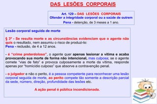 DAS LESÕES CORPORAIS
Art. 129 – DAS LESÕES CORPORAIS
Ofender a integridade corporal ou a saúde de outrem
Pena - detenção, de 3 meses a 1 ano.
Lesão corporal seguida de morte
§ 3º - Se resulta morte e as circunstâncias evidenciam que o agente não
quis o resultado, nem assumiu o risco de produzi-lo:
Pena - reclusão, de 4 a 12 anos.
- é “crime preterdoloso”, o agente quer apenas lesionar a vítima e acaba
provocando sua morte de forma não intencional, mas culposa; se o agente
comete “vias de fato” e provoca culposamente a morte da vítima, responde
apenas por “homicídio culposo” que absorve a contravenção penal.
- o julgador e não o perito, é a pessoa competente para reconhecer uma lesão
corporal seguida de morte, ao perito compete tão somente a descrição parcial
da sede, número, direção, profundidade das lesões etc.
A ação penal é pública incondicionada.
 