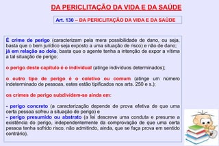 DA PERICLITAÇÃO DA VIDA E DA SAÚDE
Art. 130 – DA PERICLITAÇÃO DA VIDA E DA SAÚDE
É crime de perigo (caracterizam pela mera possibilidade de dano, ou seja,
basta que o bem jurídico seja exposto a uma situação de risco) e não de dano;
já em relação ao dolo, basta que o agente tenha a intenção de expor a vítima
a tal situação de perigo;
o perigo deste capítulo é o individual (atinge indivíduos determinados);
o outro tipo de perigo é o coletivo ou comum (atinge um número
indeterminado de pessoas, estes estão tipificados nos arts. 250 e s.);
os crimes de perigo subdividem-se ainda em:
- perigo concreto (a caracterização depende de prova efetiva de que uma
certa pessoa sofreu a situação de perigo) e
- perigo presumido ou abstrato (a lei descreve uma conduta e presume a
existência do perigo, independentemente da comprovação de que uma certa
pessoa tenha sofrido risco, não admitindo, ainda, que se faça prova em sentido
contrário).
 