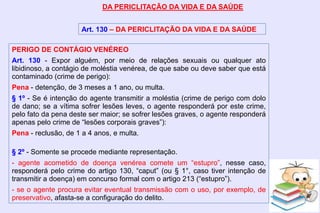 DA PERICLITAÇÃO DA VIDA E DA SAÚDE
Art. 130 – DA PERICLITAÇÃO DA VIDA E DA SAÚDE
PERIGO DE CONTÁGIO VENÉREO
Art. 130 - Expor alguém, por meio de relações sexuais ou qualquer ato
libidinoso, a contágio de moléstia venérea, de que sabe ou deve saber que está
contaminado (crime de perigo):
Pena - detenção, de 3 meses a 1 ano, ou multa.
§ 1º - Se é intenção do agente transmitir a moléstia (crime de perigo com dolo
de dano; se a vítima sofrer lesões leves, o agente responderá por este crime,
pelo fato da pena deste ser maior; se sofrer lesões graves, o agente responderá
apenas pelo crime de “lesões corporais graves”):
Pena - reclusão, de 1 a 4 anos, e multa.
§ 2º - Somente se procede mediante representação.
- agente acometido de doença venérea comete um “estupro”, nesse caso,
responderá pelo crime do artigo 130, “caput” (ou § 1°, caso tiver intenção de
transmitir a doença) em concurso formal com o artigo 213 (“estupro”).
- se o agente procura evitar eventual transmissão com o uso, por exemplo, de
preservativo, afasta-se a configuração do delito.
 