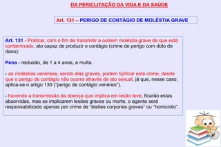 DA PERICLITAÇÃO DA VIDA E DA SAÚDE
Art. 131 – PERIGO DE CONTÁGIO DE MOLÉSTIA GRAVE
Art. 131 - Praticar, com o fim de transmitir a outrem moléstia grave de que está
contaminado, ato capaz de produzir o contágio (crime de perigo com dolo de
dano):
Pena - reclusão, de 1 a 4 anos, e multa.
- as moléstias venéreas, sendo elas graves, podem tipificar este crime, desde
que o perigo de contágio não ocorra através de ato sexual, já que, nesse caso,
aplica-se o artigo 130 (“perigo de contágio venéreo”).
- havendo a transmissão da doença que implica em lesão leve, ficarão estas
absorvidas, mas se implicarem lesões graves ou morte, o agente será
responsabilizado apenas por crime de “lesões corporais graves” ou “homicídio”.
 