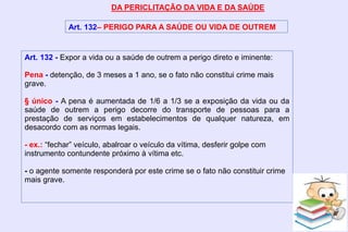 DA PERICLITAÇÃO DA VIDA E DA SAÚDE
Art. 132– PERIGO PARA A SAÚDE OU VIDA DE OUTREM
Art. 132 - Expor a vida ou a saúde de outrem a perigo direto e iminente:
Pena - detenção, de 3 meses a 1 ano, se o fato não constitui crime mais
grave.
§ único - A pena é aumentada de 1/6 a 1/3 se a exposição da vida ou da
saúde de outrem a perigo decorre do transporte de pessoas para a
prestação de serviços em estabelecimentos de qualquer natureza, em
desacordo com as normas legais.
- ex.: “fechar” veículo, abalroar o veículo da vítima, desferir golpe com
instrumento contundente próximo à vítima etc.
- o agente somente responderá por este crime se o fato não constituir crime
mais grave.
 