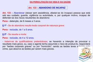 DA PERICLITAÇÃO DA VIDA E DA SAÚDE
Art. 133 – ABANDONO DE INCAPAZ
Art. 133 – Abandonar (deixar sem assistência, afastar-se do incapaz) pessoa que está
sob seu cuidado, guarda, vigilância ou autoridade, e, por qualquer motivo, incapaz de
defender-se dos riscos resultantes do abandono:
Pena - detenção, de 6 meses a 3 anos.
§ 1º - Se do abandono resulta lesão corporal de natureza grave:
Pena - reclusão, de 1 a 5 anos.
§ 2º - Se resulta a morte:
Pena - reclusão, de 4 a 12 anos.
- tratam-se de qualificadoras preterdolosas; se havendo a intenção de provocar o
resultado mais grave, ou, caso o agente tenha assumido o risco de produzi-lo, responderá
por “lesões corporais graves” ou por “homicídio”; sendo as lesões leves subsiste este
crime, que absorve as lesões por serem mais graves.
 