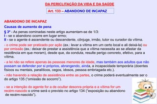 DA PERICLITAÇÃO DA VIDA E DA SAÚDE
Art. 133 – ABANDONO DE INCAPAZ
ABANDONO DE INCAPAZ
Causas de aumento de pena
§ 3º - As penas cominadas neste artigo aumentam-se de 1/3:
I - se o abandono ocorre em lugar ermo;
II - se o agente é ascendente ou descendente, cônjuge, irmão, tutor ou curador da vítima.
- o crime pode ser praticado por ação (ex.: levar a vítima em um certo local e ali deixá-la) ou
por omissão (ex.: deixar de prestar a assistência que a vítima necessita ao se afastar da
residência em que moram), desde que, da conduta, resulte perigo concreto, efetivo, para a
vítima.
- a lei não se refere apenas às pessoas menores de idade, mas também aos adultos que não
possam se defender por si próprios, abrangendo, ainda, a incapacidade temporária (doentes
físicos ou mentais, paralíticos, cegos, idosos, pessoa embriagada etc.).
- não havendo a relação de assistência entre as partes, o crime poderá eventualmente ser o
do artigo 135 (“omissão de socorro”).
- se a intenção do agente for a de ocultar desonra própria e a vítima for um
recém-nascido o crime será o previsto no artigo 134 (“exposição ou abandono
de recém-nascido”).
 