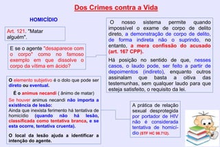 Dos Crimes contra a Vida
HOMICÍDIO
Art. 121. "Matar
alguém".
E se o agente "desaparece com
o corpo" como no famoso
exemplo em que dissolve o
corpo da vítima em ácido?
O nosso sistema permite quando
impossível o exame de corpo de delito
direto, a demonstração de corpo de delito,
de forma indireta não o suprindo, no
entanto, a mera confissão do acusado
(art. 167 CPP).
Há posição no sentido de que, nesses
casos, o laudo pode, ser feito a partir de
depoimentos (indireto), enquanto outros
assinalam que basta a oitiva das
testemunhas, sem qualquer laudo para que
esteja satisfeito, o requisito da lei.
O elemento subjetivo é o dolo que pode ser
direto ou eventual.
É o animus necandi ( ânimo de matar)
Se houver animus necandi não importa a
existência de lesão:
Ainda que inexista ferimento há tentativa de
homicídio (quando não há lesão,
classificada como tentativa branca, e se
esta ocorre, tentativa cruenta).
O local da lesão ajuda a identificar a
intenção do agente.
A prática de relação
sexual desprotegida
por portador de HIV
não é considerada
tentativa de homicí-
dio (STF HC 98.712).
 