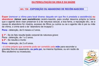 DA PERICLITAÇÃO DA VIDA E DA SAÚDE
Art. 134 - EXPOSIÇÃO OU ABANDONO DE RECÉM-NASCIDO
Expor (remover a vítima para local diverso daquele em que lhe é prestada a assistência) ou
abandonar (deixar sem assistência) recém-nascido, para ocultar desonra própria (a honra
que o agente deve visar preservar é a de natureza sexual, a boa fama, a reputação etc.; se a
causa do abandono for miséria, excesso de filhos ou outros ou se o agente não é pai ou mãe
da vítima, o crime será o de “abandono de incapaz”):
Pena - detenção, de 6 meses a 2 anos.
§ 1º - Se do fato resulta lesão corporal de natureza grave:
Pena - detenção, de 1 a 3 anos.
§ 2º - Se resulta a morte:
Pena - detenção, de 2 a 6 anos.
- é crime próprio que somente pode ser cometido pela mãe para esconder a
gravidez fora do casamento, ou pelo pai, na mesma hipótese, ou em razão de
filho adulterino ou incestuoso.
 