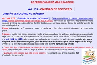 DA PERICLITAÇÃO DA VIDA E DA SAÚDE
Art. 135 - OMISSÃO DE SOCORRO
Art. 304, CTB (“Omissão de socorro de trânsito”) - Deixar o condutor do veículo (que agem sem
culpa, agindo com culpa aplica-se o artigo 303, § único), na ocasião do acidente, de prestar imediato
socorro à vítima, ou, não podendo fazê-lo diretamente, por justa causa, deixar de solicitar auxílio da
autoridade pública:
Penas - detenção, de 6 meses a 1 ano, ou multa, se o fato não constituir elemento de crime mais
grave.
§ único - Incide nas penas previstas neste artigo o condutor do veículo, ainda que a sua omissão
seja suprida por terceiros ou que se trate de vítima com morte instantânea ou com ferimentos leves.
- Quem não agiu culposamente na condução do veículo envolvido em acidente e não prestou auxílio à
vítima, responderá pelo crime do artigo 304 do CTB (“omissão de socorro de trânsito”).
- Qualquer outra pessoa que não preste socorro, responderá pelo crime do artigo 135
(“omissão de socorro”) .
OMISSÃO DE SOCORRO NO TRÂNSITO
- o art. 304 do CTB não poderá ser aplicado ao condutor do veículo que, agindo de forma
culposa, tenha lesionado alguém, pois tal condutor responderá pelo crime especial do artigo
303 do CTB e se havendo omissão de socorro terá a pena agravada (§ único).
 