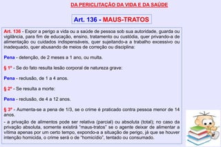 DA PERICLITAÇÃO DA VIDA E DA SAÚDE
Art. 136 - MAUS-TRATOS
Art. 136 - Expor a perigo a vida ou a saúde de pessoa sob sua autoridade, guarda ou
vigilância, para fim de educação, ensino, tratamento ou custódia, quer privando-a de
alimentação ou cuidados indispensáveis, quer sujeitando-a a trabalho excessivo ou
inadequado, quer abusando de meios de correção ou disciplina:
Pena - detenção, de 2 meses a 1 ano, ou multa.
§ 1º - Se do fato resulta lesão corporal de natureza grave:
Pena - reclusão, de 1 a 4 anos.
§ 2º - Se resulta a morte:
Pena - reclusão, de 4 a 12 anos.
§ 3º - Aumenta-se a pena de 1/3, se o crime é praticado contra pessoa menor de 14
anos.
- a privação de alimentos pode ser relativa (parcial) ou absoluta (total); no caso da
privação absoluta, somente existirá “maus-tratos” se o agente deixar de alimentar a
vítima apenas por um certo tempo, expondo-a a situação de perigo, já que se houver
intenção homicida, o crime será o de “homicídio”, tentado ou consumado.
 