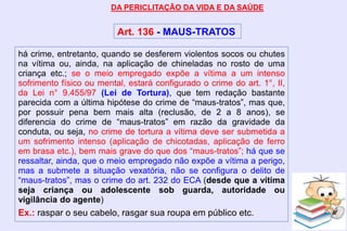 há crime, entretanto, quando se desferem violentos socos ou chutes
na vítima ou, ainda, na aplicação de chineladas no rosto de uma
criança etc.; se o meio empregado expõe a vítima a um intenso
sofrimento físico ou mental, estará configurado o crime do art. 1°, II,
da Lei n° 9.455/97 (Lei de Tortura), que tem redação bastante
parecida com a última hipótese do crime de “maus-tratos”, mas que,
por possuir pena bem mais alta (reclusão, de 2 a 8 anos), se
diferencia do crime de “maus-tratos” em razão da gravidade da
conduta, ou seja, no crime de tortura a vítima deve ser submetida a
um sofrimento intenso (aplicação de chicotadas, aplicação de ferro
em brasa etc.), bem mais grave do que dos “maus-tratos”; há que se
ressaltar, ainda, que o meio empregado não expõe a vítima a perigo,
mas a submete a situação vexatória, não se configura o delito de
“maus-tratos”, mas o crime do art. 232 do ECA (desde que a vítima
seja criança ou adolescente sob guarda, autoridade ou
vigilância do agente)
Ex.: raspar o seu cabelo, rasgar sua roupa em público etc.
DA PERICLITAÇÃO DA VIDA E DA SAÚDE
Art. 136 - MAUS-TRATOS
 