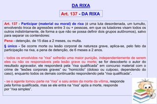 Art. 137 - Participar (material ou moral) de rixa (é uma luta desordenada, um tumulto,
envolvendo troca de agressões entre 3 ou + pessoas, em que os lutadores visam todos os
outros indistintamente, de forma a que não se possa definir dois grupos autônomos), salvo
para separar os contendores:
Pena - detenção, de 15 dias a 2 meses, ou multa.
§ único - Se ocorre morte ou lesão corporal de natureza grave, aplica-se, pelo fato da
participação na rixa, a pena de detenção, de 6 meses a 2 anos.
- todos os envolvidos na “rixa” sofrerão uma maior punição, independentemente de serem
eles ou não os responsáveis pela lesão grave ou morte; se for descoberto o autor do
resultado agravador, ele responderá pela “rixa qualificada” em concurso material com o
crime de “lesões corporais graves” ou “homicídio” (doloso ou culposo, dependendo do
caso), enquanto todos os demais continuarão respondendo pela “rixa qualificada”.
- se o agente tomou parte na “rixa” e saiu antes da morte da vítima, responde
pela forma qualificada, mas se ele entra na “rixa” após a morte, responde
por “rixa simples”.
DA RIXA
Art. 137 - DA RIXA
 
