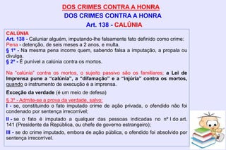 DOS CRIMES CONTRA A HONRA
DOS CRIMES CONTRA A HONRA
CALÚNIA
Art. 138 - Caluniar alguém, imputando-lhe falsamente fato definido como crime:
Pena - detenção, de seis meses a 2 anos, e multa.
§ 1º - Na mesma pena incorre quem, sabendo falsa a imputação, a propala ou
divulga.
§ 2º - É punível a calúnia contra os mortos.
Na “calúnia” contra os mortos, o sujeito passivo são os familiares; a Lei de
Imprensa pune a “calúnia”, a “difamação” e a “injúria” contra os mortos,
quando o instrumento de execução é a imprensa.
Exceção da verdade (é um meio de defesa)
§ 3º - Admite-se a prova da verdade, salvo:
I - se, constituindo o fato imputado crime de ação privada, o ofendido não foi
condenado por sentença irrecorrível;
II - se o fato é imputado a qualquer das pessoas indicadas no nº I do art.
141 (Presidente da República, ou chefe de governo estrangeiro);
III - se do crime imputado, embora de ação pública, o ofendido foi absolvido por
sentença irrecorrível.
Art. 138 - CALÚNIA
 