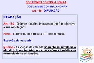 DOS CRIMES CONTRA A HONRA
DOS CRIMES CONTRA A HONRA
DIFAMAÇÃO
Art. 139 - Difamar alguém, imputando-lhe fato ofensivo
à sua reputação:
Pena - detenção, de 3 meses a 1 ano, e multa.
Exceção da verdade
§ único - A exceção da verdade somente se admite se o
ofendido é funcionário público e a ofensa é relativa ao
exercício de suas funções.
Art. 139 - DIFAMAÇÃO
 