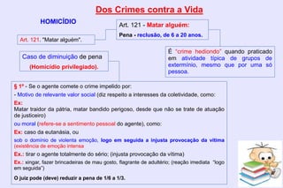 Dos Crimes contra a Vida
HOMICÍDIO
Art. 121. "Matar alguém".
Art. 121 - Matar alguém:
Pena - reclusão, de 6 a 20 anos.
§ 1º - Se o agente comete o crime impelido por:
- Motivo de relevante valor social (diz respeito a interesses da coletividade, como:
Ex:
Matar traidor da pátria, matar bandido perigoso, desde que não se trate de atuação
de justiceiro)
ou moral (refere-se a sentimento pessoal do agente), como:
Ex: caso da eutanásia, ou
sob o domínio de violenta emoção, logo em seguida a injusta provocação da vítima
(existência de emoção intensa
Ex.: tirar o agente totalmente do sério; (injusta provocação da vítima)
Ex.: xingar, fazer brincadeiras de mau gosto, flagrante de adultério; (reação imediata “logo
em seguida”)
O juiz pode (deve) reduzir a pena de 1/6 a 1/3.
É “crime hediondo” quando praticado
em atividade típica de grupos de
extermínio, mesmo que por uma só
pessoa.
Caso de diminuição de pena
(Homicídio privilegiado).
 