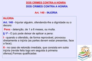 DOS CRIMES CONTRA A HONRA
DOS CRIMES CONTRA A HONRA
INJÚRIA
Art. 140 - Injuriar alguém, ofendendo-lhe a dignidade ou o
decoro:
Pena - detenção, de 1 a 6 meses, ou multa.
§ 1º - O juiz pode deixar de aplicar a pena:
I - quando o ofendido, de forma reprovável, provocou
diretamente a injúria (as partes devem estar presentes, face
a face);
II - no caso de retorsão imediata, que consista em outra
injúria (revide feito logo em seguida à primeira
ofensa).Formas qualificadas
Art. 140 - INJÚRIA
 