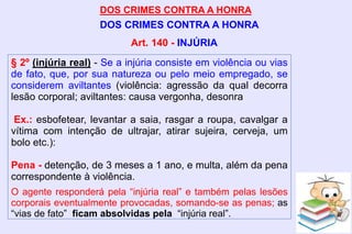 DOS CRIMES CONTRA A HONRA
DOS CRIMES CONTRA A HONRA
§ 2º (injúria real) - Se a injúria consiste em violência ou vias
de fato, que, por sua natureza ou pelo meio empregado, se
considerem aviltantes (violência: agressão da qual decorra
lesão corporal; aviltantes: causa vergonha, desonra
Ex.: esbofetear, levantar a saia, rasgar a roupa, cavalgar a
vítima com intenção de ultrajar, atirar sujeira, cerveja, um
bolo etc.):
Pena - detenção, de 3 meses a 1 ano, e multa, além da pena
correspondente à violência.
O agente responderá pela “injúria real” e também pelas lesões
corporais eventualmente provocadas, somando-se as penas; as
“vias de fato” ficam absolvidas pela “injúria real”.
Art. 140 - INJÚRIA
 