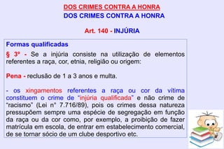 DOS CRIMES CONTRA A HONRA
DOS CRIMES CONTRA A HONRA
Formas qualificadas
§ 3º - Se a injúria consiste na utilização de elementos
referentes a raça, cor, etnia, religião ou origem:
Pena - reclusão de 1 a 3 anos e multa.
- os xingamentos referentes a raça ou cor da vítima
constituem o crime de “injúria qualificada” e não crime de
“racismo” (Lei n° 7.716/89), pois os crimes dessa natureza
pressupõem sempre uma espécie de segregação em função
da raça ou da cor como, por exemplo, a proibição de fazer
matrícula em escola, de entrar em estabelecimento comercial,
de se tornar sócio de um clube desportivo etc.
Art. 140 - INJÚRIA
 