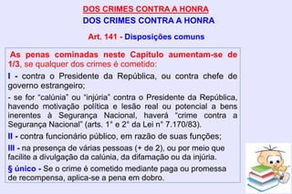 DOS CRIMES CONTRA A HONRA
DOS CRIMES CONTRA A HONRA
As penas cominadas neste Capítulo aumentam-se de
1/3, se qualquer dos crimes é cometido:
I - contra o Presidente da República, ou contra chefe de
governo estrangeiro;
- se for “calúnia” ou “injúria” contra o Presidente da República,
havendo motivação política e lesão real ou potencial a bens
inerentes à Segurança Nacional, haverá “crime contra a
Segurança Nacional” (arts. 1° e 2° da Lei n° 7.170/83).
II - contra funcionário público, em razão de suas funções;
III - na presença de várias pessoas (+ de 2), ou por meio que
facilite a divulgação da calúnia, da difamação ou da injúria.
§ único - Se o crime é cometido mediante paga ou promessa
de recompensa, aplica-se a pena em dobro.
Art. 141 - Disposições comuns
 