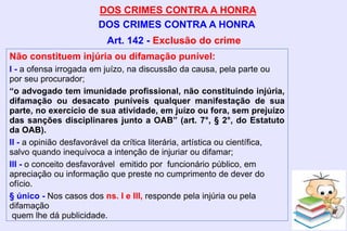 DOS CRIMES CONTRA A HONRA
DOS CRIMES CONTRA A HONRA
Não constituem injúria ou difamação punível:
I - a ofensa irrogada em juízo, na discussão da causa, pela parte ou
por seu procurador;
“o advogado tem imunidade profissional, não constituindo injúria,
difamação ou desacato puníveis qualquer manifestação de sua
parte, no exercício de sua atividade, em juízo ou fora, sem prejuízo
das sanções disciplinares junto a OAB” (art. 7°, § 2°, do Estatuto
da OAB).
II - a opinião desfavorável da crítica literária, artística ou científica,
salvo quando inequívoca a intenção de injuriar ou difamar;
III - o conceito desfavorável emitido por funcionário público, em
apreciação ou informação que preste no cumprimento de dever do
ofício.
§ único - Nos casos dos ns. I e III, responde pela injúria ou pela
difamação
quem lhe dá publicidade.
Art. 142 - Exclusão do crime
 