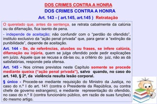 DOS CRIMES CONTRA A HONRA
DOS CRIMES CONTRA A HONRA
O querelado que, antes da sentença, se retrata cabalmente da calúnia
ou da difamação, fica isento de pena.
- independe de aceitação; não confundir com o “perdão do ofendido”,
instituto exclusivo da “ação penal privada” que, para gerar a “extinção da
punibilidade”, depende de aceitação.
Art. 144 - Se, de referências, alusões ou frases, se infere calúnia,
difamação ou injúria, quem se julga ofendido pode pedir explicações
em juízo. Aquele que se recusa a dá-las ou, a critério do juiz, não as dá
satisfatórias, responde pela ofensa.
Art. 145 - Nos crimes previstos neste Capítulo somente se procede
mediante queixa (“ação penal privada”), salvo quando, no caso do
art. 140, § 2º, da violência resulta lesão corporal.
§ único - Procede-se mediante requisição do Ministro da Justiça, no
caso do n.º I do art. 141 (contra o Presidente da República, ou contra
chefe de governo estrangeiro), e mediante representação do ofendido,
no caso do n.º II (contra funcionário público, em razão de suas funções)
do mesmo artigo.
Art. 143 - ( art.145, art.145 ) Retratação
 