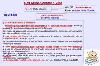 Dos Crimes contra a Vida
HOMICÍDIO
Art. 121. "Matar alguém".
Art. 121 - Matar alguém:
Pena - reclusão, de 6 a 20 anos.
§ 2º - Se o homicídio é cometido:
I - mediante paga ou promessa de recompensa, ou por outro motivo torpe - motivo vil,
repugnante, que demonstra depravação moral do agente
Ex.: matar para conseguir herança, por rivalidade profissional, por inveja, porque a vítima
não quis ter relação sexual etc.
II - por motivo fútil (matar por motivo de pequena importância, insignificante; falta de
proporção entre a causa e o crime -
Ex.: matar dono de um bar que não lhe serviu bebida, matar a esposa que teria feito jantar
considerado ruim etc.
III - com emprego de veneno, fogo, explosivo, asfixia, tortura ou outro meio insidioso
(é o uso de uma armadilha ou de uma fraude para atingir a vítima sem que ela perceba
que está ocorrendo um crime:
Exemplo, sabotagem de freio de veículo ou de motor de avião)
ou cruel (outro meio cruel além da tortura - ex.: morte provocada por pisoteamento,
espancamento, pauladas etc.),
ou de que possa resultar perigo comum. Ex.: provocar desabamento ou inundação
Homicídio qualificado
( é “crime hediondo” )
 