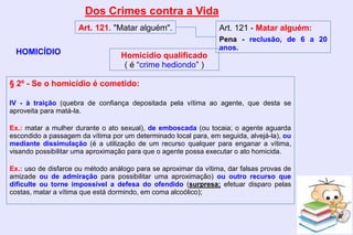 Dos Crimes contra a Vida
HOMICÍDIO
Art. 121. "Matar alguém". Art. 121 - Matar alguém:
Pena - reclusão, de 6 a 20
anos.
§ 2º - Se o homicídio é cometido:
IV - à traição (quebra de confiança depositada pela vítima ao agente, que desta se
aproveita para matá-la.
Ex.: matar a mulher durante o ato sexual), de emboscada (ou tocaia; o agente aguarda
escondido a passagem da vítima por um determinado local para, em seguida, alvejá-la), ou
mediante dissimulação (é a utilização de um recurso qualquer para enganar a vítima,
visando possibilitar uma aproximação para que o agente possa executar o ato homicida.
Ex.: uso de disfarce ou método análogo para se aproximar da vítima, dar falsas provas de
amizade ou de admiração para possibilitar uma aproximação) ou outro recurso que
dificulte ou torne impossível a defesa do ofendido (surpresa; efetuar disparo pelas
costas, matar a vítima que está dormindo, em coma alcoólico);
Homicídio qualificado
( é “crime hediondo” )
 