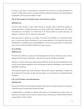 La norma es muy clara y no deja espacios a interpretación, en ésta ya no se juzga únicamente a la 
“escucha” de datos (lectura) sino a su posible alteración y difusión (escritura), lo que desencadena en 
un agravante y que es necesario castigar con rigor. 
3 
CAP. VII. Del incendio y otras Destrucciones, de los deterioros y Daños. 
ARTÍCULO 415: 
El art.415 señala una pena y multa a quien destruya de cualquier modo la información existente en 
equipos electrónicos, actuando dolosamente, provocando pérdida total o definitivamente de los datos 
almacenados por esa entidad. Si la información es de servicio público su sanción aumentara, sin 
embargo, si el daño es menor se acusará de un atenuante. 
El precepto añade un detalle que no se limita a la violación de privacidad, ni a la alteración de datos 
sino a su destrucción (daños informáticos), lo que ocasiona perjuicios a los sistemas de información, 
especialmente si son públicos, pues la imposibilidad de acceso por avería provocada es un daño doloso 
y que merece atención especial por la mala fe con la que se incurre. 
AP. II. Del Robo 
ARTÍCULO 553: 
El art.553 hace referencia a quienes usen fraudulentamente sistemas de información para el robo o 
apropiación de bien ajeno, manipulando o alterando éstos para el cometimiento del delito. 
Asimismo, la sanción aumenta para quienes hayan inutilizado sistemas de alarma, descifrado de claves 
secretas, uso de tarjetas magnéticas, uso de instrumentos de apertura teledirigidos y toda violación de 
seguridades electrónicas. 
Como podemos apuntar, todo medio electrónico utilizado para vulnerar seguridades y adueñarse de 
bienes ajenos será sancionado con rigor, más aún cuando su uso provenga de una manipulación ilícita 
de equipos. 
CAP. V. De las Estafas y otras defraudaciones 
ARTÍCULO 563: 
De acuerdo al Art.563, será sancionado con prisión y multa quien use medios electrónicos, informáticos 
o telemáticos para el cometimiento del delito de estafa. 
Su planteamiento es razonable, sin embargo, debo insistir en la naturaleza de las penas y que es su 
prevención. Para nuestro caso, se sanciona a quien comete la infracción pero también debería incluirse 
a quien intentare cometer el ilícito. 
