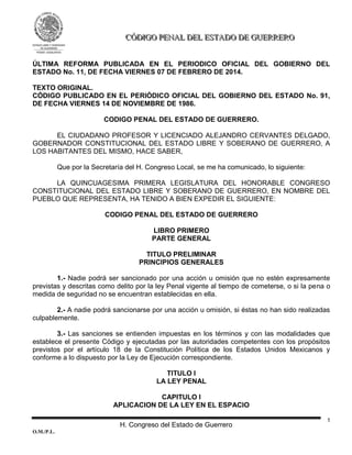 H. Congreso del Estado de Guerrero
O.M./P.L.
1
CCCÓÓÓDDDIIIGGGOOO PPPEEENNNAAALLL DDDEEELLL EEESSSTTTAAADDDOOO DDDEEE GGGUUUEEERRRRRREEERRROOO
ÚLTIMA REFORMA PUBLICADA EN EL PERIODICO OFICIAL DEL GOBIERNO DEL
ESTADO No. 11, DE FECHA VIERNES 07 DE FEBRERO DE 2014.
TEXTO ORIGINAL.
CÓDIGO PUBLICADO EN EL PERIÓDICO OFICIAL DEL GOBIERNO DEL ESTADO No. 91,
DE FECHA VIERNES 14 DE NOVIEMBRE DE 1986.
CODIGO PENAL DEL ESTADO DE GUERRERO.
EL CIUDADANO PROFESOR Y LICENCIADO ALEJANDRO CERVANTES DELGADO,
GOBERNADOR CONSTITUCIONAL DEL ESTADO LIBRE Y SOBERANO DE GUERRERO, A
LOS HABITANTES DEL MISMO, HACE SABER,
Que por la Secretaría del H. Congreso Local, se me ha comunicado, lo siguiente:
LA QUINCUAGESIMA PRIMERA LEGISLATURA DEL HONORABLE CONGRESO
CONSTITUCIONAL DEL ESTADO LIBRE Y SOBERANO DE GUERRERO, EN NOMBRE DEL
PUEBLO QUE REPRESENTA, HA TENIDO A BIEN EXPEDIR EL SIGUIENTE:
CODIGO PENAL DEL ESTADO DE GUERRERO
LIBRO PRIMERO
PARTE GENERAL
TITULO PRELIMINAR
PRINCIPIOS GENERALES
1.- Nadie podrá ser sancionado por una acción u omisión que no estén expresamente
previstas y descritas como delito por la ley Penal vigente al tiempo de cometerse, o si la pena o
medida de seguridad no se encuentran establecidas en ella.
2.- A nadie podrá sancionarse por una acción u omisión, si éstas no han sido realizadas
culpablemente.
3.- Las sanciones se entienden impuestas en los términos y con las modalidades que
establece el presente Código y ejecutadas por las autoridades competentes con los propósitos
previstos por el artículo 18 de la Constitución Política de los Estados Unidos Mexicanos y
conforme a lo dispuesto por la Ley de Ejecución correspondiente.
TITULO I
LA LEY PENAL
CAPITULO I
APLICACION DE LA LEY EN EL ESPACIO
 