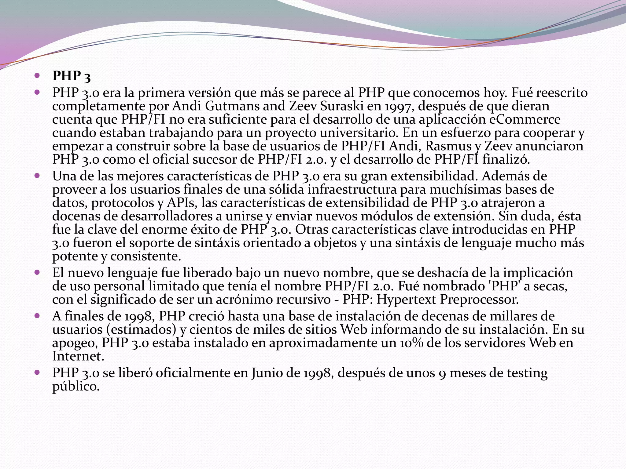 PHP 3
 PHP 3.0 era la primera versión que más se parece al PHP que conocemos hoy. Fué reescrito
  completamente por Andi Gutmans and Zeev Suraski en 1997, después de que dieran
  cuenta que PHP/FI no era suficiente para el desarrollo de una aplicacción eCommerce
  cuando estaban trabajando para un proyecto universitario. En un esfuerzo para cooperar y
  empezar a construir sobre la base de usuarios de PHP/FI Andi, Rasmus y Zeev anunciaron
  PHP 3.0 como el oficial sucesor de PHP/FI 2.0. y el desarrollo de PHP/FI finalizó.
 Una de las mejores características de PHP 3.0 era su gran extensibilidad. Además de
  proveer a los usuarios finales de una sólida infraestructura para muchísimas bases de
  datos, protocolos y APIs, las características de extensibilidad de PHP 3.0 atrajeron a
  docenas de desarrolladores a unirse y enviar nuevos módulos de extensión. Sin duda, ésta
  fue la clave del enorme éxito de PHP 3.0. Otras características clave introducidas en PHP
  3.0 fueron el soporte de sintáxis orientado a objetos y una sintáxis de lenguaje mucho más
  potente y consistente.
 El nuevo lenguaje fue liberado bajo un nuevo nombre, que se deshacía de la implicación
  de uso personal limitado que tenía el nombre PHP/FI 2.0. Fué nombrado 'PHP' a secas,
  con el significado de ser un acrónimo recursivo - PHP: Hypertext Preprocessor.
 A finales de 1998, PHP creció hasta una base de instalación de decenas de millares de
  usuarios (estimados) y cientos de miles de sitios Web informando de su instalación. En su
  apogeo, PHP 3.0 estaba instalado en aproximadamente un 10% de los servidores Web en
  Internet.
 PHP 3.0 se liberó oficialmente en Junio de 1998, después de unos 9 meses de testing
  público.
 