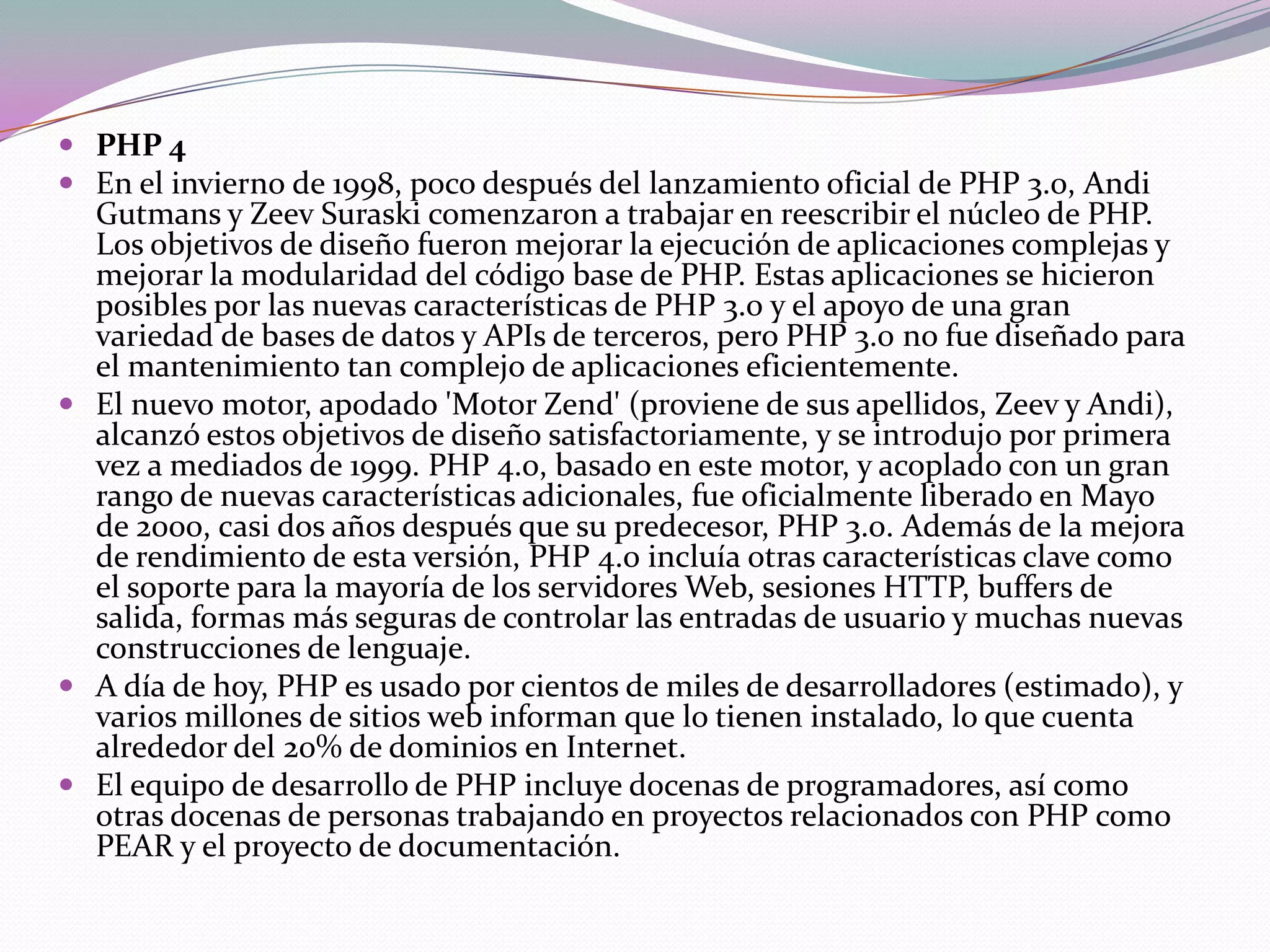  PHP 4
 En el invierno de 1998, poco después del lanzamiento oficial de PHP 3.0, Andi
  Gutmans y Zeev Suraski comenzaron a trabajar en reescribir el núcleo de PHP.
  Los objetivos de diseño fueron mejorar la ejecución de aplicaciones complejas y
  mejorar la modularidad del código base de PHP. Estas aplicaciones se hicieron
  posibles por las nuevas características de PHP 3.0 y el apoyo de una gran
  variedad de bases de datos y APIs de terceros, pero PHP 3.0 no fue diseñado para
  el mantenimiento tan complejo de aplicaciones eficientemente.
 El nuevo motor, apodado 'Motor Zend' (proviene de sus apellidos, Zeev y Andi),
  alcanzó estos objetivos de diseño satisfactoriamente, y se introdujo por primera
  vez a mediados de 1999. PHP 4.0, basado en este motor, y acoplado con un gran
  rango de nuevas características adicionales, fue oficialmente liberado en Mayo
  de 2000, casi dos años después que su predecesor, PHP 3.0. Además de la mejora
  de rendimiento de esta versión, PHP 4.0 incluía otras características clave como
  el soporte para la mayoría de los servidores Web, sesiones HTTP, buffers de
  salida, formas más seguras de controlar las entradas de usuario y muchas nuevas
  construcciones de lenguaje.
 A día de hoy, PHP es usado por cientos de miles de desarrolladores (estimado), y
  varios millones de sitios web informan que lo tienen instalado, lo que cuenta
  alrededor del 20% de dominios en Internet.
 El equipo de desarrollo de PHP incluye docenas de programadores, así como
  otras docenas de personas trabajando en proyectos relacionados con PHP como
  PEAR y el proyecto de documentación.
 