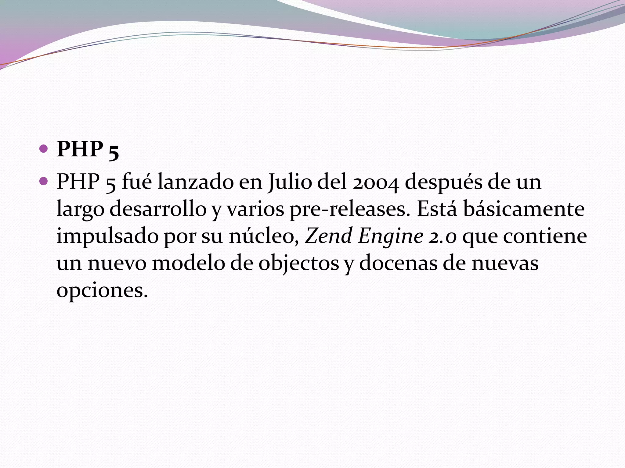  PHP 5
 PHP 5 fué lanzado en Julio del 2004 después de un
 largo desarrollo y varios pre-releases. Está básicamente
 impulsado por su núcleo, Zend Engine 2.0 que contiene
 un nuevo modelo de objectos y docenas de nuevas
 opciones.
 