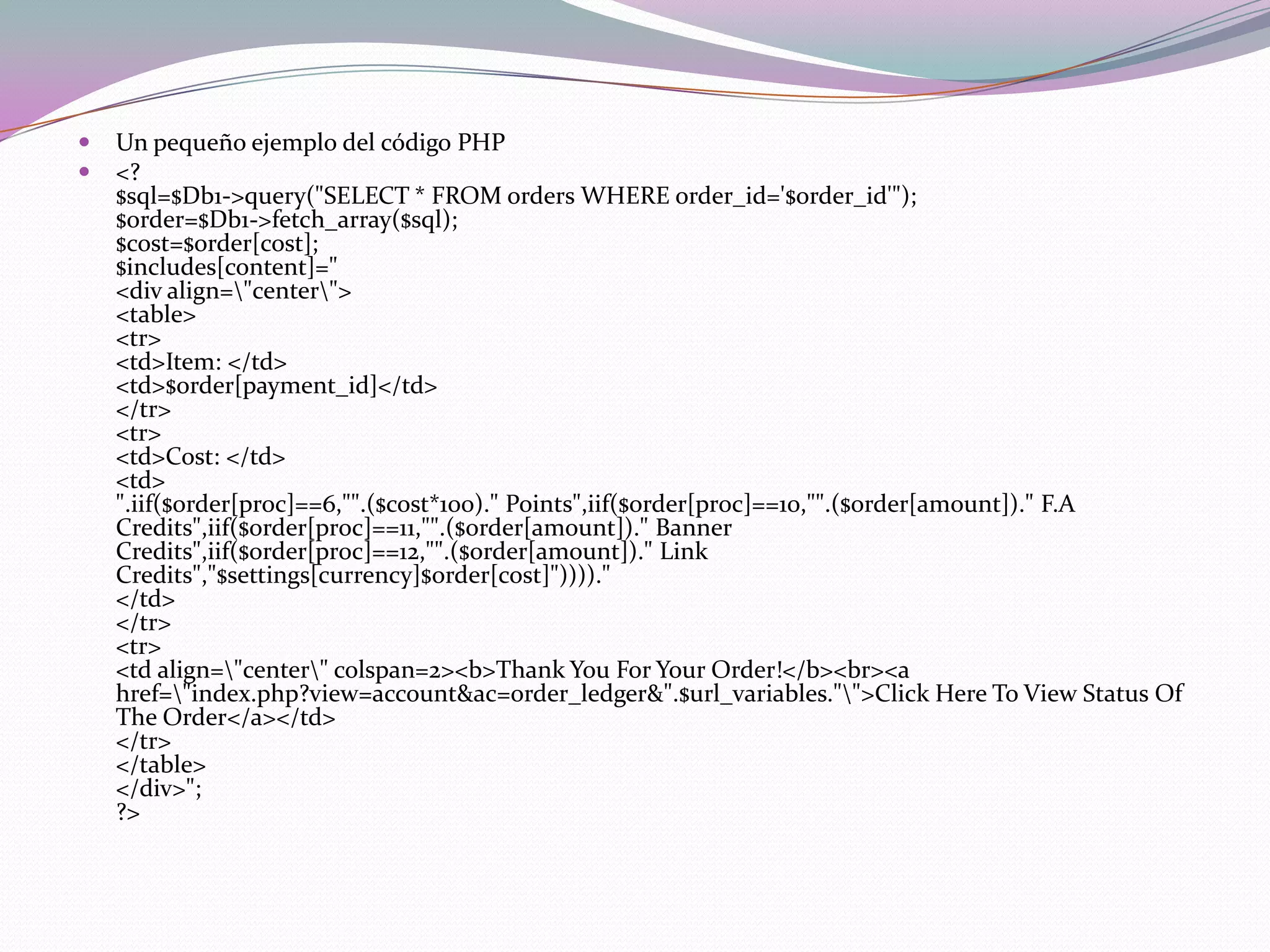    Un pequeño ejemplo del código PHP
   <?
    $sql=$Db1->query("SELECT * FROM orders WHERE order_id='$order_id'");
    $order=$Db1->fetch_array($sql);
    $cost=$order[cost];
    $includes[content]="
    <div align="center">
    <table>
    <tr>
    <td>Item: </td>
    <td>$order[payment_id]</td>
    </tr>
    <tr>
    <td>Cost: </td>
    <td>
    ".iif($order[proc]==6,"".($cost*100)." Points",iif($order[proc]==10,"".($order[amount])." F.A
    Credits",iif($order[proc]==11,"".($order[amount])." Banner
    Credits",iif($order[proc]==12,"".($order[amount])." Link
    Credits","$settings[currency]$order[cost]"))))."
    </td>
    </tr>
    <tr>
    <td align="center" colspan=2><b>Thank You For Your Order!</b><br><a
    href="index.php?view=account&ac=order_ledger&".$url_variables."">Click Here To View Status Of
    The Order</a></td>
    </tr>
    </table>
    </div>";
    ?>
 
