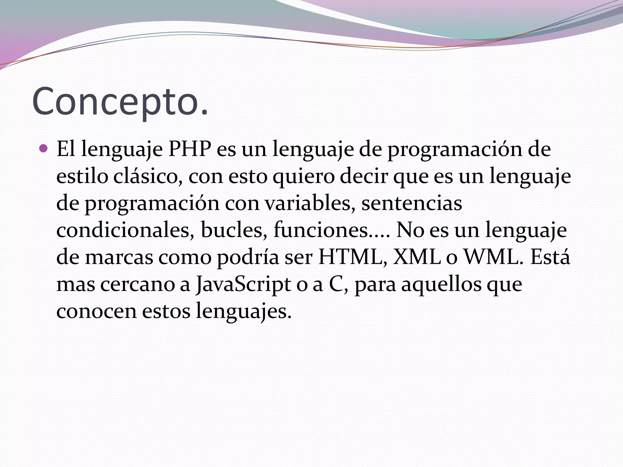 Concepto.
 El lenguaje PHP es un lenguaje de programación de
 estilo clásico, con esto quiero decir que es un lenguaje
 de programación con variables, sentencias
 condicionales, bucles, funciones.... No es un lenguaje
 de marcas como podría ser HTML, XML o WML. Está
 mas cercano a JavaScript o a C, para aquellos que
 conocen estos lenguajes.
 