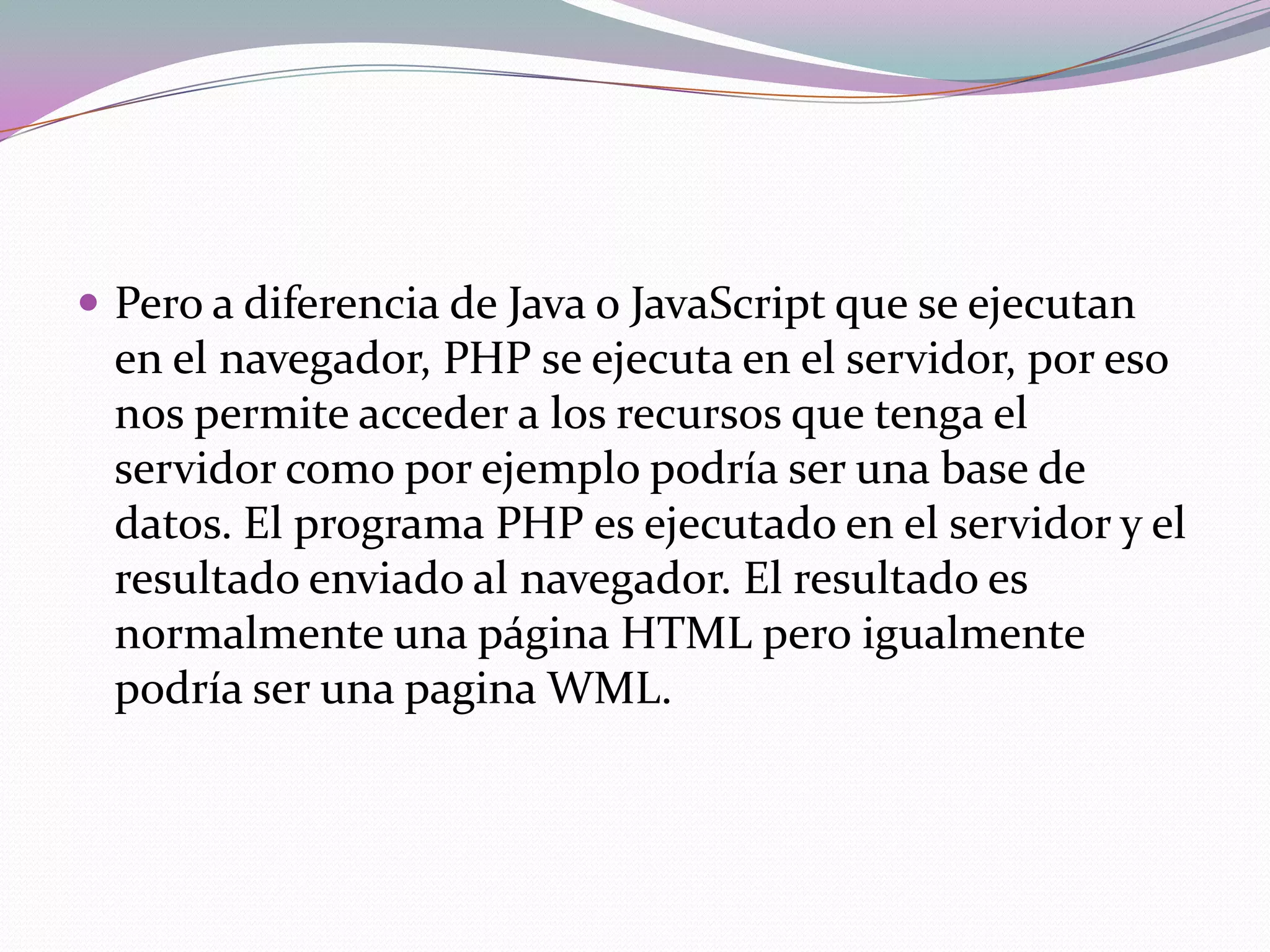  Pero a diferencia de Java o JavaScript que se ejecutan
  en el navegador, PHP se ejecuta en el servidor, por eso
  nos permite acceder a los recursos que tenga el
  servidor como por ejemplo podría ser una base de
  datos. El programa PHP es ejecutado en el servidor y el
  resultado enviado al navegador. El resultado es
  normalmente una página HTML pero igualmente
  podría ser una pagina WML.
 
